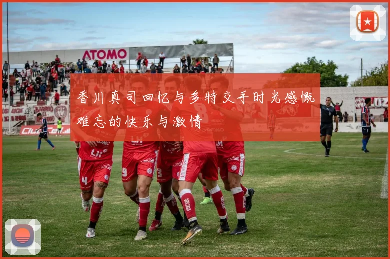 香川真司回忆与多特交手时光感慨难忘的快乐与激情