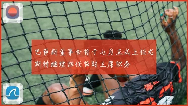 巴萨新董事会将于七月正式上任尤斯特继续担任临时主席职务