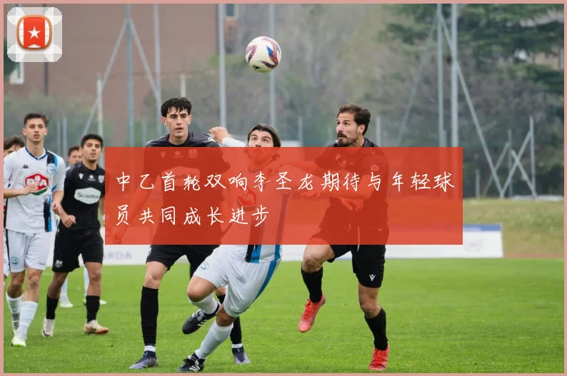 中乙首轮双响李圣龙期待与年轻球员共同成长进步